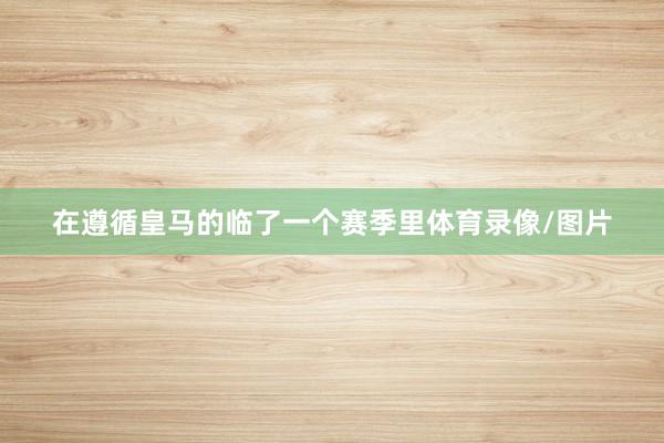 在遵循皇马的临了一个赛季里体育录像/图片