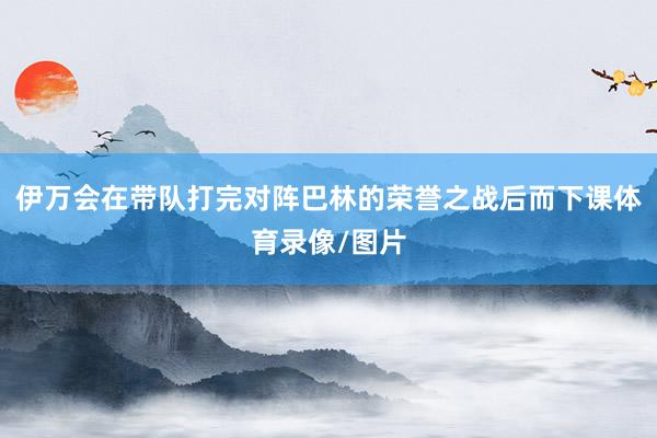 伊万会在带队打完对阵巴林的荣誉之战后而下课体育录像/图片