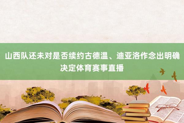 山西队还未对是否续约古德温、迪亚洛作念出明确决定体育赛事直播