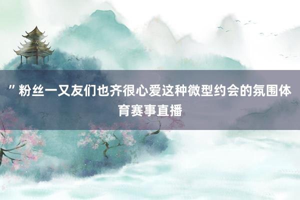 ”粉丝一又友们也齐很心爱这种微型约会的氛围体育赛事直播