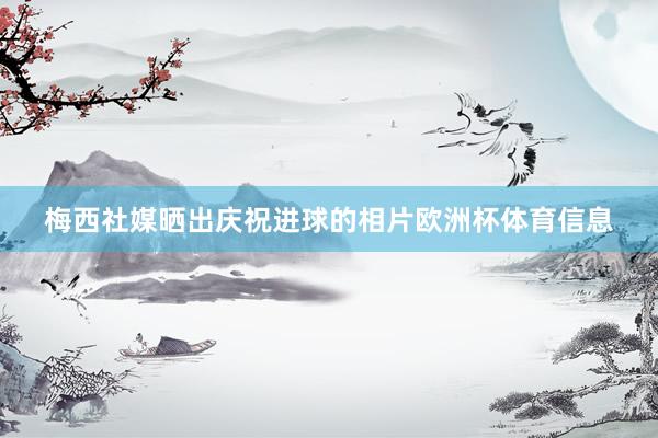 梅西社媒晒出庆祝进球的相片欧洲杯体育信息