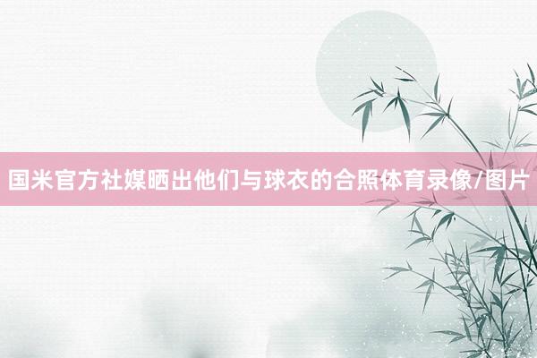 国米官方社媒晒出他们与球衣的合照体育录像/图片
