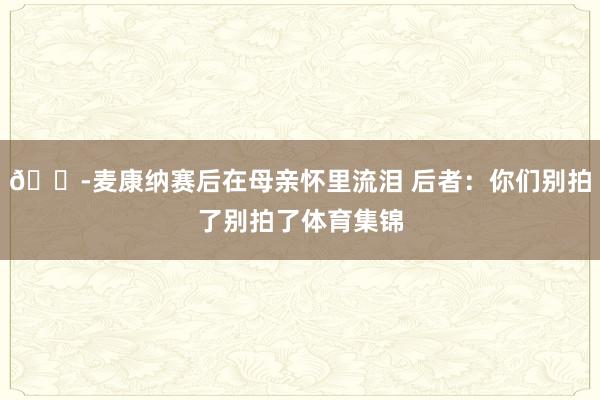 😭麦康纳赛后在母亲怀里流泪 后者：你们别拍了别拍了体育集锦