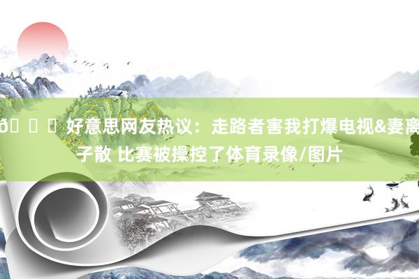 😅好意思网友热议：走路者害我打爆电视&妻离子散 比赛被操控了体育录像/图片