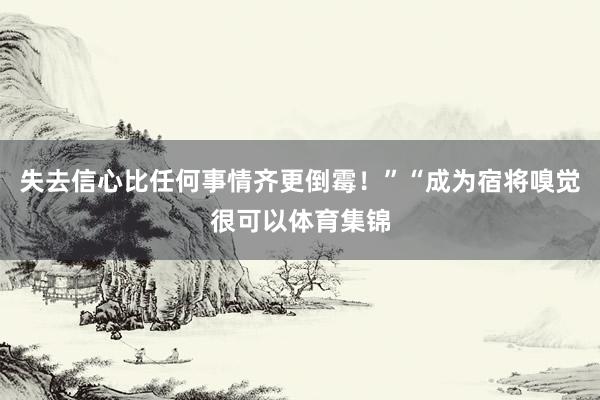 失去信心比任何事情齐更倒霉!”“成为宿将嗅觉很可以体育集锦