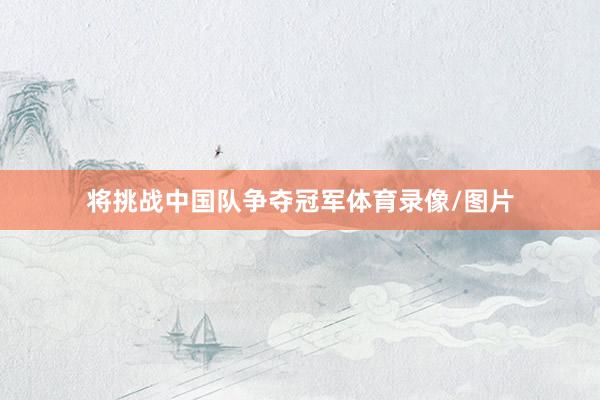 将挑战中国队争夺冠军体育录像/图片