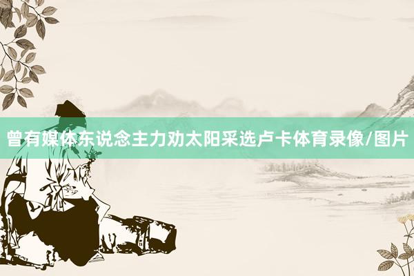 曾有媒体东说念主力劝太阳采选卢卡体育录像/图片