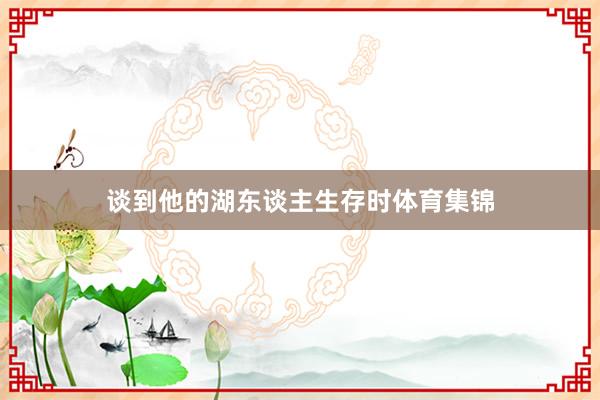 谈到他的湖东谈主生存时体育集锦