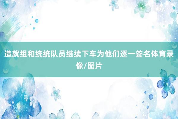 造就组和统统队员继续下车为他们逐一签名体育录像/图片