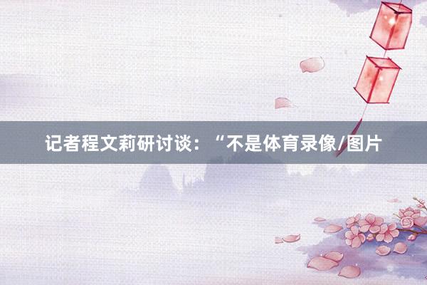 记者程文莉研讨谈：“不是体育录像/图片