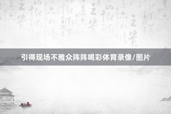引得现场不雅众阵阵喝彩体育录像/图片