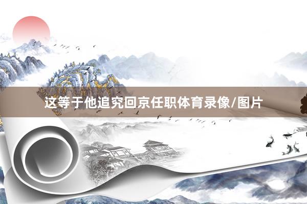 这等于他追究回京任职体育录像/图片