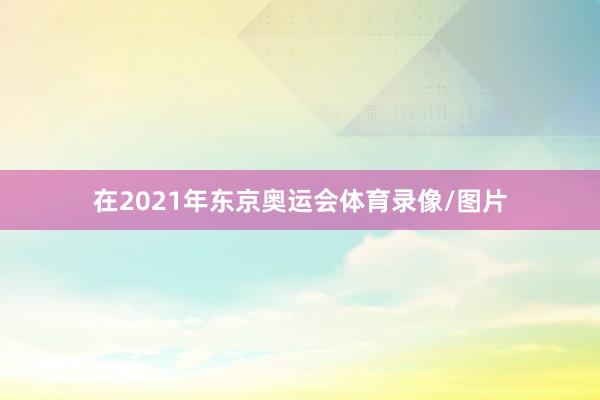 在2021年东京奥运会体育录像/图片