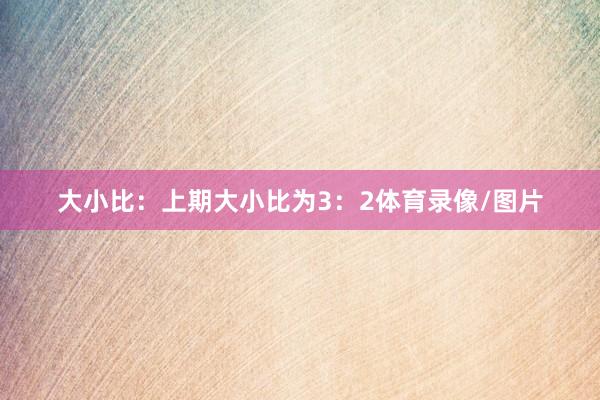 大小比：上期大小比为3：2体育录像/图片