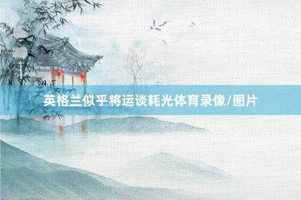 英格兰似乎将运谈耗光体育录像/图片