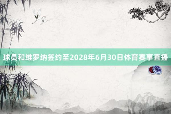 球员和维罗纳签约至2028年6月30日体育赛事直播