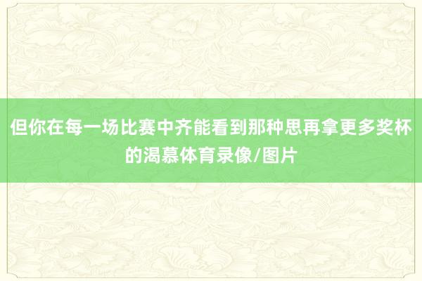 但你在每一场比赛中齐能看到那种思再拿更多奖杯的渴慕体育录像/图片