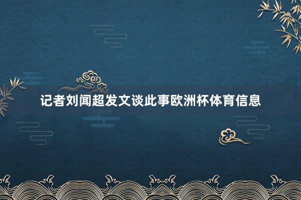 记者刘闻超发文谈此事欧洲杯体育信息