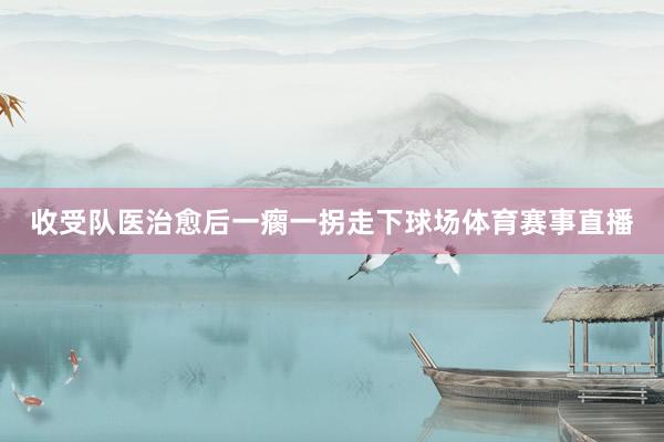 收受队医治愈后一瘸一拐走下球场体育赛事直播