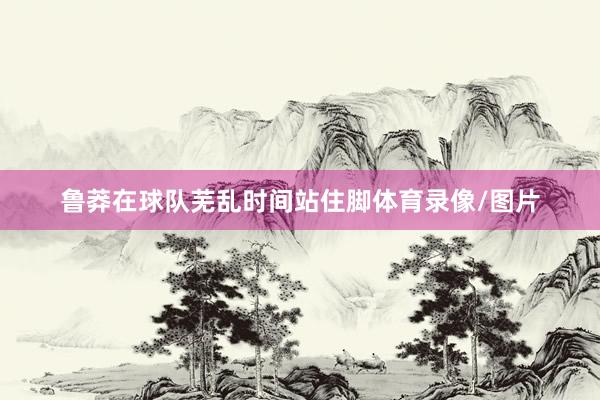 鲁莽在球队芜乱时间站住脚体育录像/图片