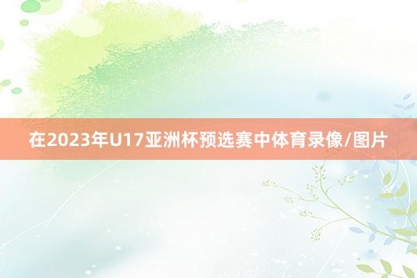 在2023年U17亚洲杯预选赛中体育录像/图片