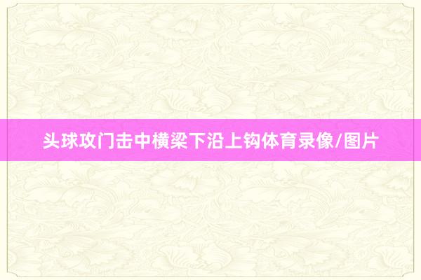 头球攻门击中横梁下沿上钩体育录像/图片