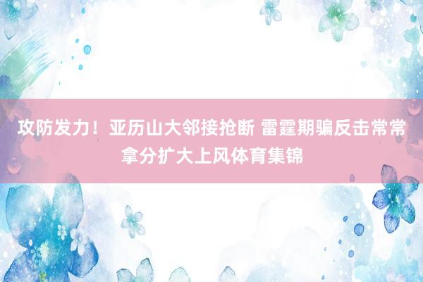 攻防发力！亚历山大邻接抢断 雷霆期骗反击常常拿分扩大上风体育集锦