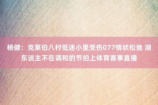 杨健：克莱伯八村低迷小里受伤077情状松弛 湖东谈主不在调和的节拍上体育赛事直播