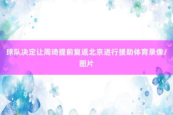 球队决定让周琦提前复返北京进行援助体育录像/图片