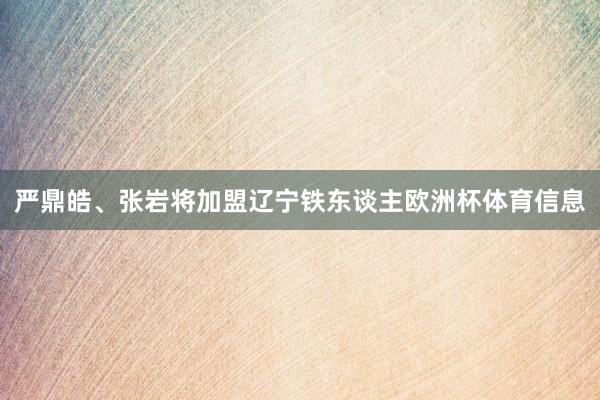 严鼎皓、张岩将加盟辽宁铁东谈主欧洲杯体育信息