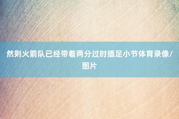 然则火箭队已经带着两分过时插足小节体育录像/图片