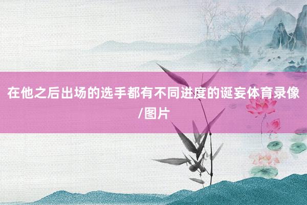 在他之后出场的选手都有不同进度的诞妄体育录像/图片