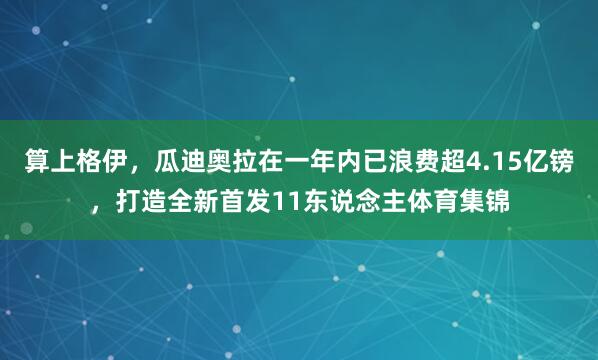 算上格伊，瓜迪奥拉在一年内已浪费超4.15亿镑，打造全新首发11东说念主体育集锦