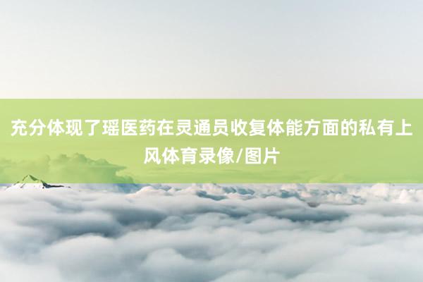 充分体现了瑶医药在灵通员收复体能方面的私有上风体育录像/图片