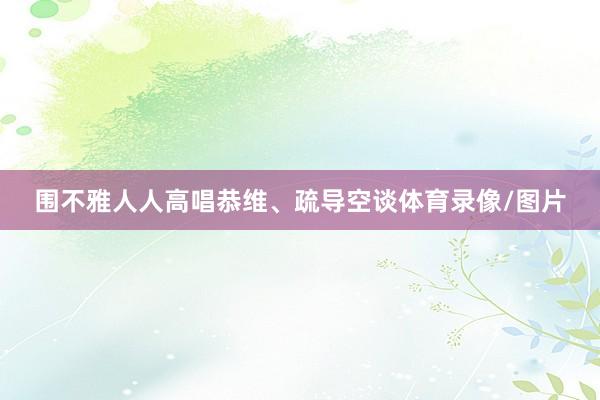 围不雅人人高唱恭维、疏导空谈体育录像/图片