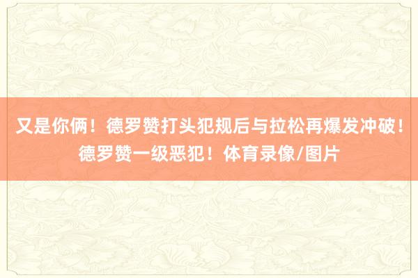 又是你俩！德罗赞打头犯规后与拉松再爆发冲破！德罗赞一级恶犯！体育录像/图片