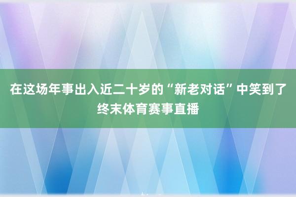 在这场年事出入近二十岁的“新老对话”中笑到了终末体育赛事直播