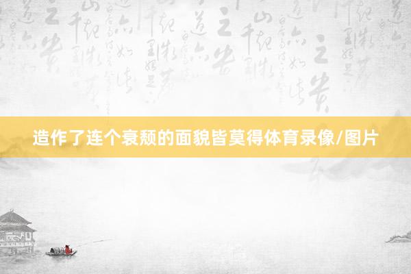 造作了连个衰颓的面貌皆莫得体育录像/图片