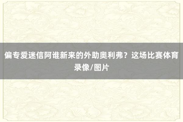 偏专爱迷信阿谁新来的外助奥利弗?这场比赛体育录像/图片