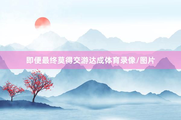 即便最终莫得交游达成体育录像/图片