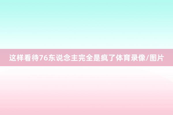 这样看待76东说念主完全是疯了体育录像/图片