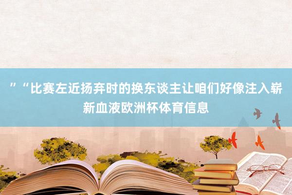 ”“比赛左近扬弃时的换东谈主让咱们好像注入崭新血液欧洲杯体育信息