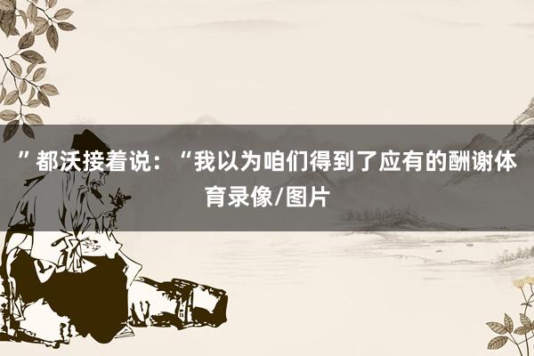 ”都沃接着说:“我以为咱们得到了应有的酬谢体育录像/图片