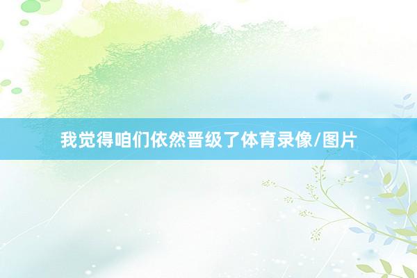 我觉得咱们依然晋级了体育录像/图片