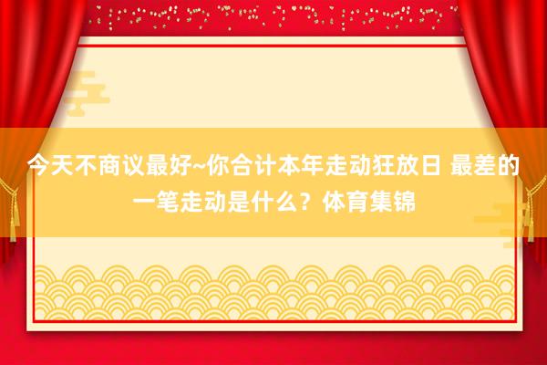 今天不商议最好~你合计本年走动狂放日 最差的一笔走动是什么？体育集锦