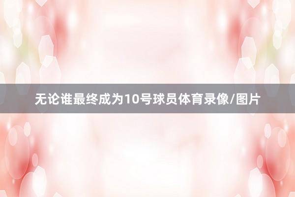无论谁最终成为10号球员体育录像/图片