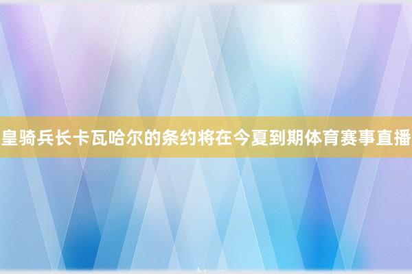 皇骑兵长卡瓦哈尔的条约将在今夏到期体育赛事直播