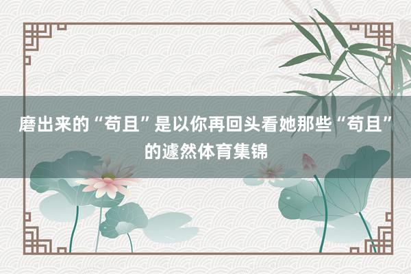 磨出来的“苟且”是以你再回头看她那些“苟且”的遽然体育集锦