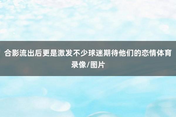 合影流出后更是激发不少球迷期待他们的恋情体育录像/图片