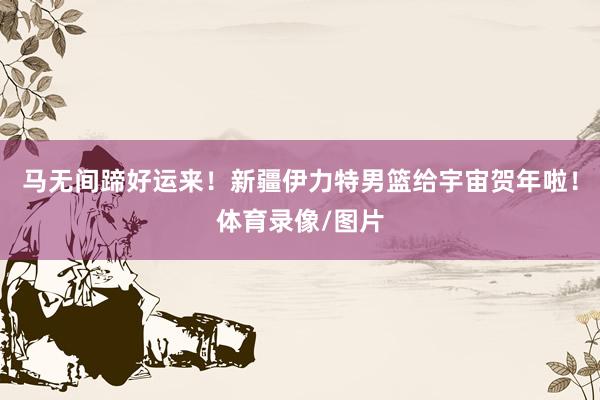 马无间蹄好运来！新疆伊力特男篮给宇宙贺年啦！体育录像/图片